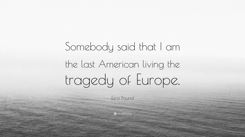Ezra Pound Quote: “Somebody said that I am the last American living the tragedy of Europe.”