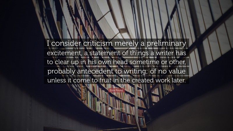 Ezra Pound Quote: “I consider criticism merely a preliminary excitement, a statement of things a writer has to clear up in his own head sometime or other, probably antecedent to writing; of no value unless it come to fruit in the created work later.”