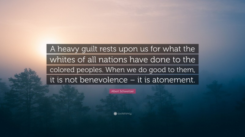 Albert Schweitzer Quote: “A heavy guilt rests upon us for what the whites of all nations have done to the colored peoples. When we do good to them, it is not benevolence – it is atonement.”