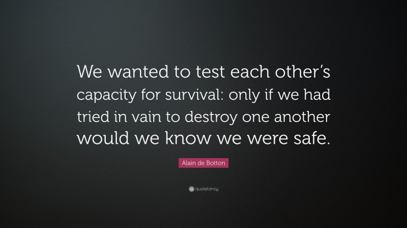 Alain de Botton Quote: “We wanted to test each other’s capacity for survival: only if we had tried in vain to destroy one another would we know we were safe.”