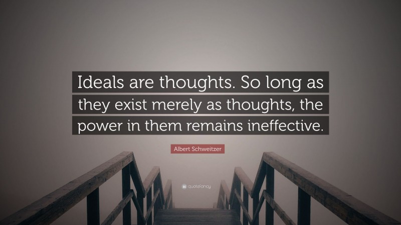 Albert Schweitzer Quote: “Ideals are thoughts. So long as they exist merely as thoughts, the power in them remains ineffective.”