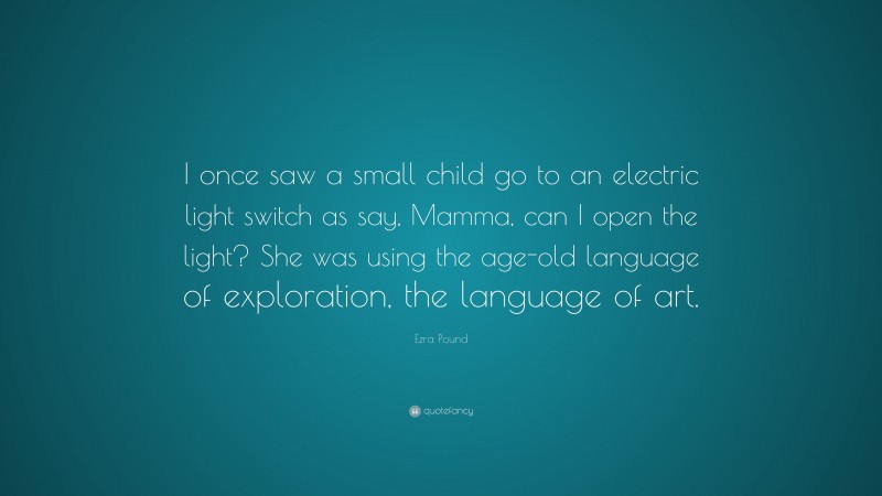 Ezra Pound Quote: “I once saw a small child go to an electric light switch as say, Mamma, can I open the light? She was using the age-old language of exploration, the language of art.”