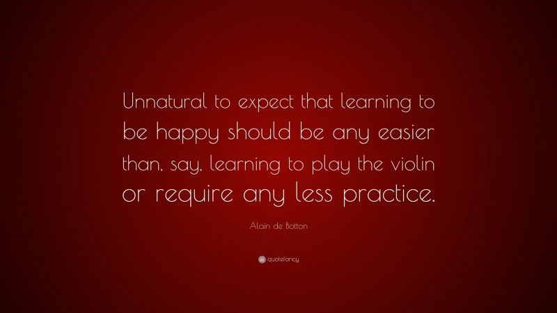Alain de Botton Quote: “Unnatural to expect that learning to be happy should be any easier than, say, learning to play the violin or require any less practice.”
