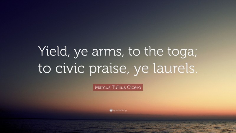 Marcus Tullius Cicero Quote: “Yield, ye arms, to the toga; to civic praise, ye laurels.”