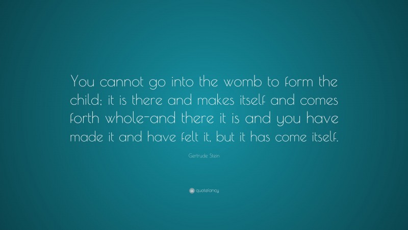 Gertrude Stein Quote: “You cannot go into the womb to form the child; it is there and makes itself and comes forth whole-and there it is and you have made it and have felt it, but it has come itself.”
