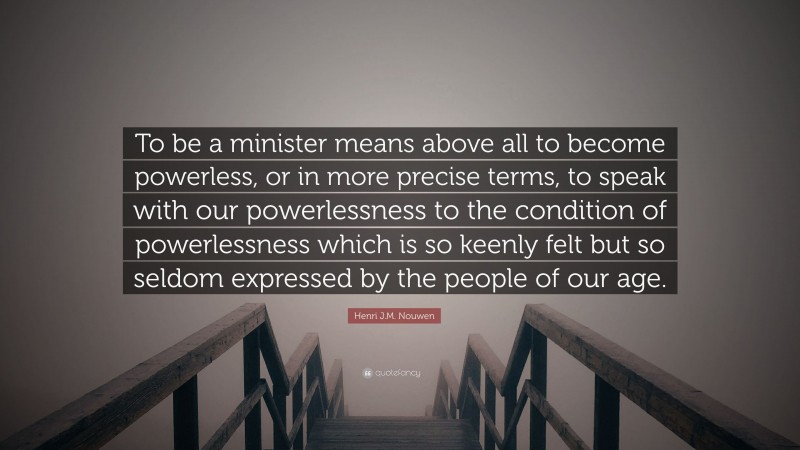 Henri J.M. Nouwen Quote: “To be a minister means above all to become powerless, or in more precise terms, to speak with our powerlessness to the condition of powerlessness which is so keenly felt but so seldom expressed by the people of our age.”