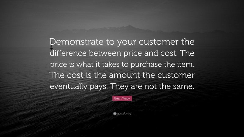 Brian Tracy Quote: “Demonstrate to your customer the difference between price and cost. The price is what it takes to purchase the item. The cost is the amount the customer eventually pays. They are not the same.”