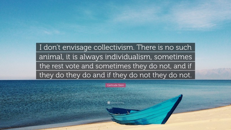 Gertrude Stein Quote: “I don’t envisage collectivism. There is no such animal, it is always individualism, sometimes the rest vote and sometimes they do not, and if they do they do and if they do not they do not.”