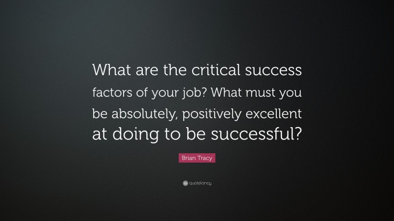 Brian Tracy Quote: “What are the critical success factors of your job? What must you be absolutely, positively excellent at doing to be successful?”