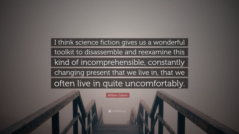 William Gibson Quote: “I think science fiction gives us a wonderful toolkit to disassemble and reexamine this kind of incomprehensible, constantly changing present that we live in, that we often live in quite uncomfortably.”