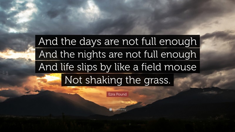 Ezra Pound Quote: “And the days are not full enough And the nights are not full enough And life slips by like a field mouse Not shaking the grass.”