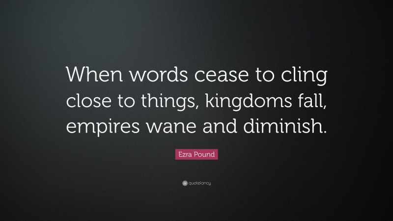 Ezra Pound Quote: “When words cease to cling close to things, kingdoms fall, empires wane and diminish.”