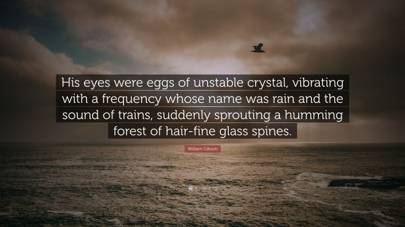 William Gibson Quote: “His eyes were eggs of unstable crystal, vibrating with a frequency whose name was rain and the sound of trains, suddenly sprouting a humming forest of hair-fine glass spines.”