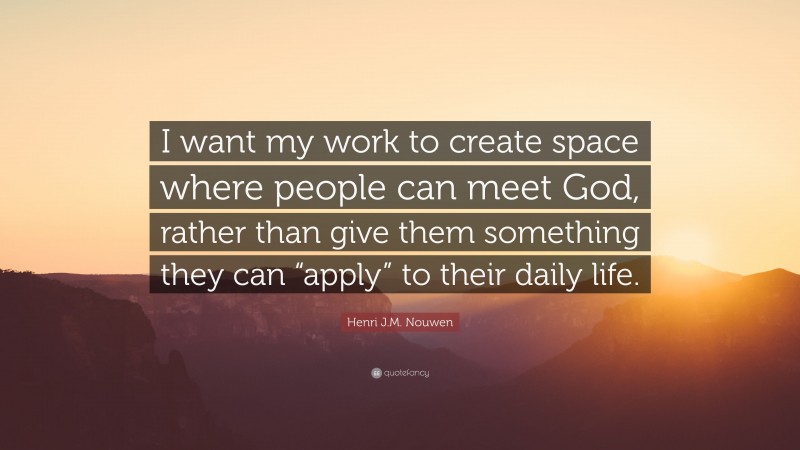 Henri J.M. Nouwen Quote: “I want my work to create space where people can meet God, rather than give them something they can “apply” to their daily life.”