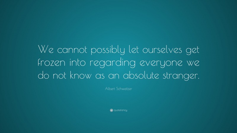 Albert Schweitzer Quote: “We cannot possibly let ourselves get frozen into regarding everyone we do not know as an absolute stranger.”