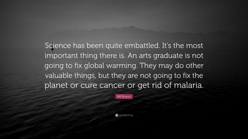 Bill Bryson Quote: “Science has been quite embattled. It’s the most important thing there is. An arts graduate is not going to fix global warming. They may do other valuable things, but they are not going to fix the planet or cure cancer or get rid of malaria.”