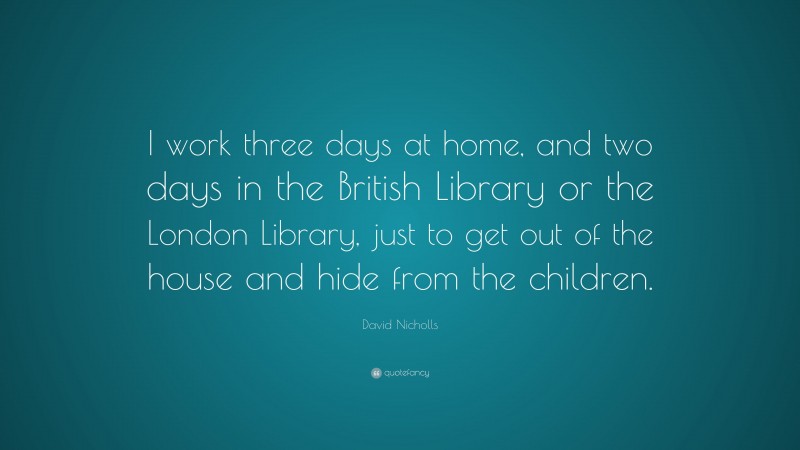 David Nicholls Quote: “I work three days at home, and two days in the British Library or the London Library, just to get out of the house and hide from the children.”