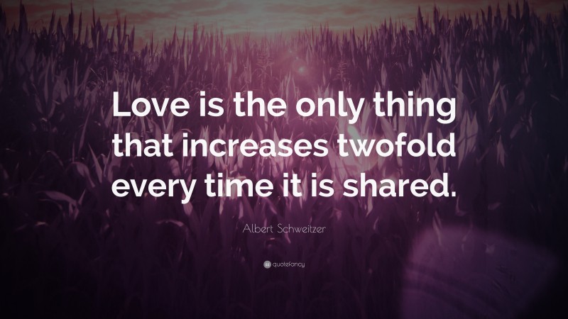 Albert Schweitzer Quote: “Love is the only thing that increases twofold every time it is shared.”