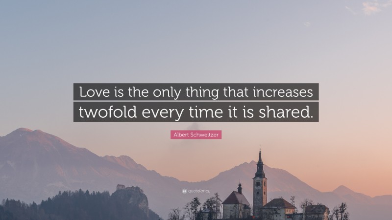 Albert Schweitzer Quote: “Love is the only thing that increases twofold every time it is shared.”