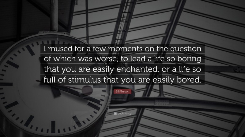 Bill Bryson Quote: “I mused for a few moments on the question of which was worse, to lead a life so boring that you are easily enchanted, or a life so full of stimulus that you are easily bored.”