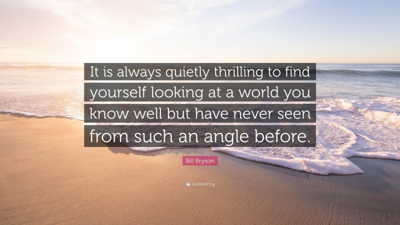 Bill Bryson Quote: “It is always quietly thrilling to find yourself looking at a world you know well but have never seen from such an angle before.”