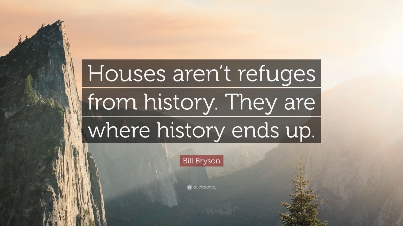 Bill Bryson Quote: “Houses aren’t refuges from history. They are where history ends up.”