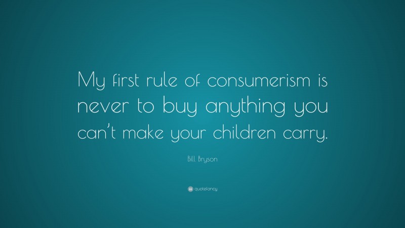 Bill Bryson Quote: “My first rule of consumerism is never to buy anything you can’t make your children carry.”