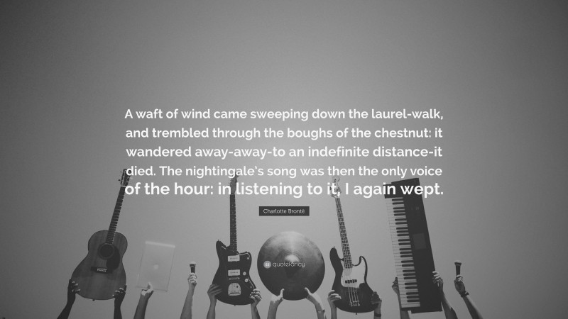Charlotte Brontë Quote: “A waft of wind came sweeping down the laurel-walk, and trembled through the boughs of the chestnut: it wandered away-away-to an indefinite distance-it died. The nightingale’s song was then the only voice of the hour: in listening to it, I again wept.”