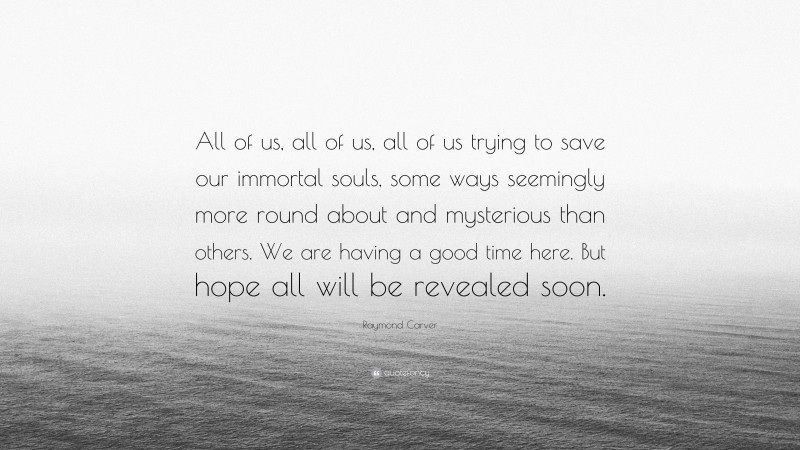 Raymond Carver Quote: “All of us, all of us, all of us trying to save our immortal souls, some ways seemingly more round about and mysterious than others. We are having a good time here. But hope all will be revealed soon.”