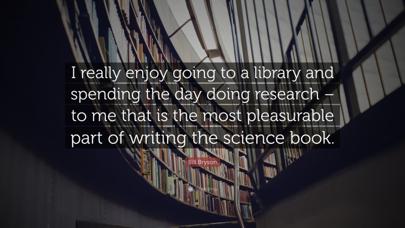 Bill Bryson Quote: “I really enjoy going to a library and spending the day doing research – to me that is the most pleasurable part of writing the science book.”