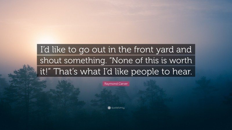 Raymond Carver Quote: “I’d like to go out in the front yard and shout something. “None of this is worth it!” That’s what I’d like people to hear.”