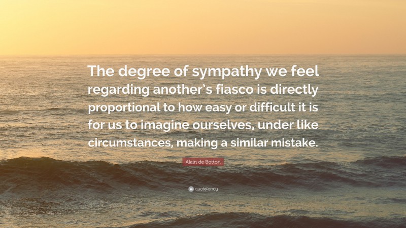 Alain de Botton Quote: “The degree of sympathy we feel regarding another’s fiasco is directly proportional to how easy or difficult it is for us to imagine ourselves, under like circumstances, making a similar mistake.”
