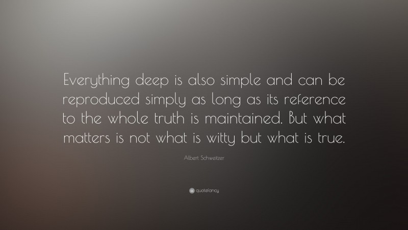 Albert Schweitzer Quote: “Everything deep is also simple and can be reproduced simply as long as its reference to the whole truth is maintained. But what matters is not what is witty but what is true.”