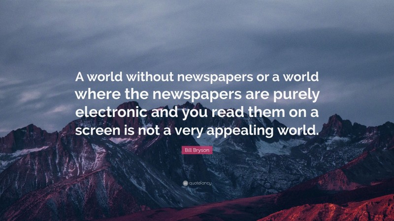 Bill Bryson Quote: “A world without newspapers or a world where the newspapers are purely electronic and you read them on a screen is not a very appealing world.”