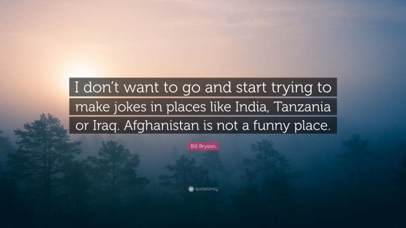 Bill Bryson Quote: “I don’t want to go and start trying to make jokes in places like India, Tanzania or Iraq. Afghanistan is not a funny place.”