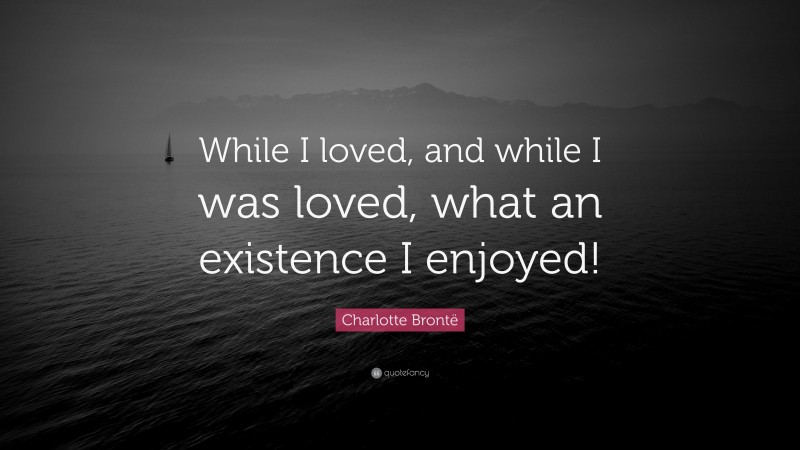 Charlotte Brontë Quote: “While I loved, and while I was loved, what an existence I enjoyed!”