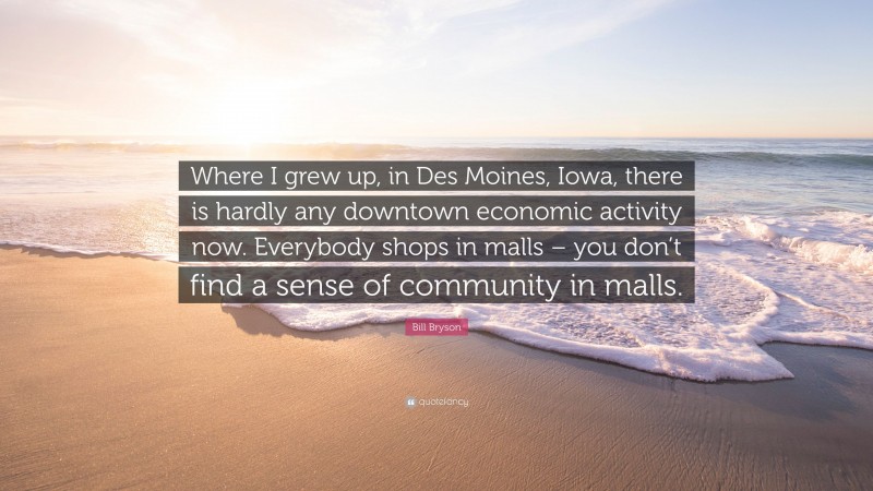 Bill Bryson Quote: “Where I grew up, in Des Moines, Iowa, there is hardly any downtown economic activity now. Everybody shops in malls – you don’t find a sense of community in malls.”