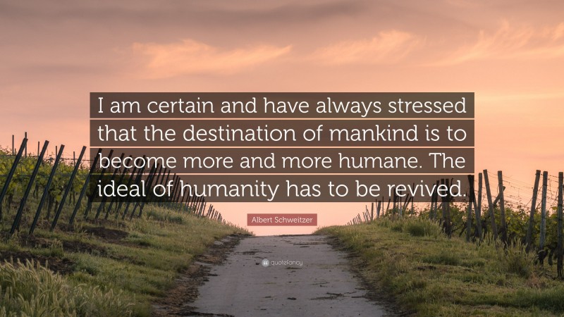 Albert Schweitzer Quote: “I am certain and have always stressed that the destination of mankind is to become more and more humane. The ideal of humanity has to be revived.”
