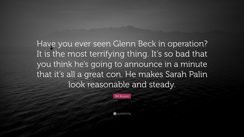 Bill Bryson Quote: “Have you ever seen Glenn Beck in operation? It is the most terrifying thing. It’s so bad that you think he’s going to announce in a minute that it’s all a great con. He makes Sarah Palin look reasonable and steady.”