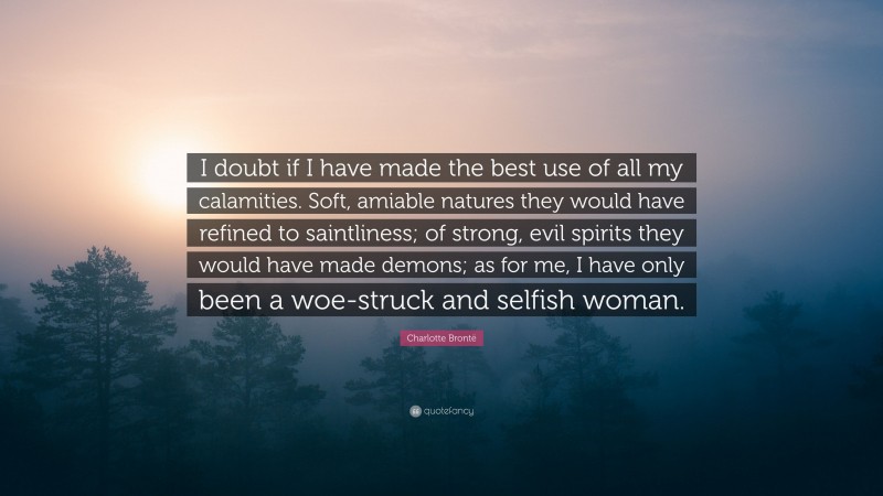 Charlotte Brontë Quote: “I doubt if I have made the best use of all my calamities. Soft, amiable natures they would have refined to saintliness; of strong, evil spirits they would have made demons; as for me, I have only been a woe-struck and selfish woman.”