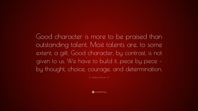 H. Jackson Brown Jr. Quote: “Good character is more to be praised than outstanding talent. Most talents are, to some extent, a gift. Good character, by contrast, is not given to us. We have to build it, piece by piece – by thought, choice, courage, and determination.”