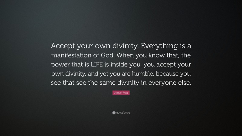 Miguel Ruiz Quote: “Accept your own divinity. Everything is a manifestation of God. When you know that, the power that is LIFE is inside you, you accept your own divinity, and yet you are humble, because you see that see the same divinity in everyone else.”