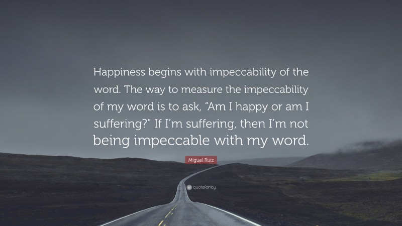 Miguel Ruiz Quote: “Happiness begins with impeccability of the word. The way to measure the impeccability of my word is to ask, “Am I happy or am I suffering?” If I’m suffering, then I’m not being impeccable with my word.”