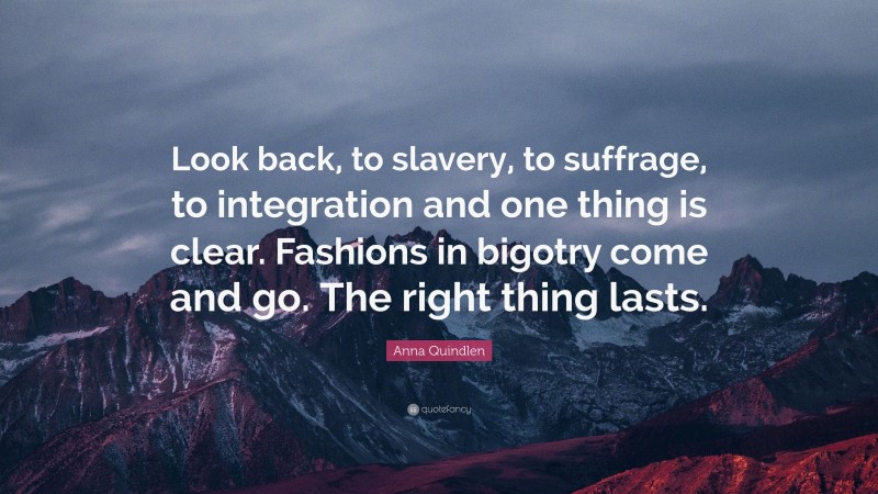 Anna Quindlen Quote: “Look back, to slavery, to suffrage, to integration and one thing is clear. Fashions in bigotry come and go. The right thing lasts.”