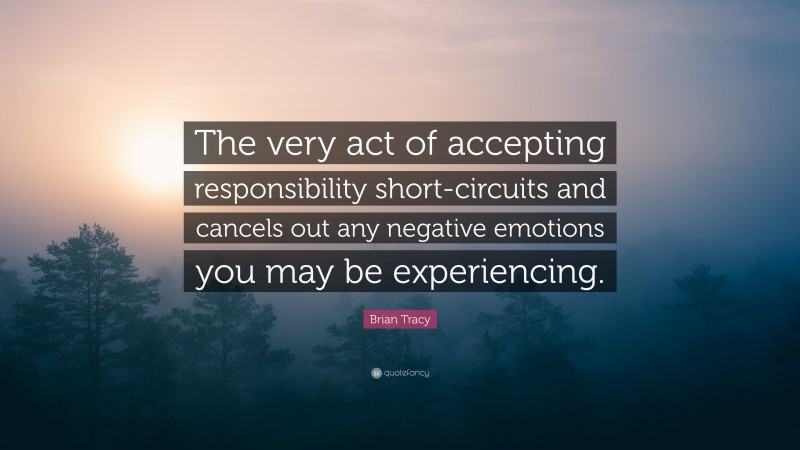 Brian Tracy Quote: “The very act of accepting responsibility short-circuits and cancels out any negative emotions you may be experiencing.”