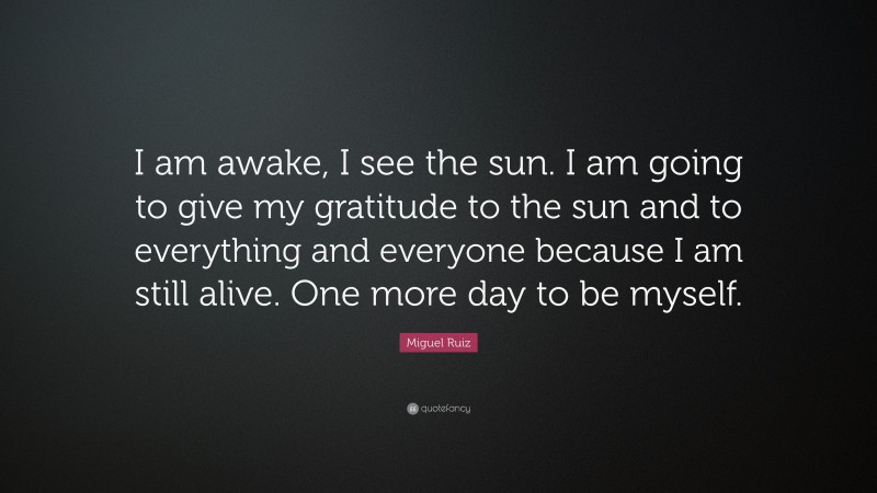 Miguel Ruiz Quote: “I am awake, I see the sun. I am going to give my gratitude to the sun and to everything and everyone because I am still alive. One more day to be myself.”