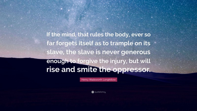 Henry Wadsworth Longfellow Quote: “If the mind, that rules the body, ever so far forgets itself as to trample on its slave, the slave is never generous enough to forgive the injury, but will rise and smite the oppressor.”