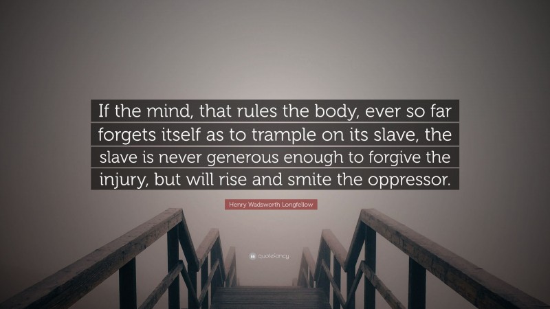Henry Wadsworth Longfellow Quote: “If the mind, that rules the body, ever so far forgets itself as to trample on its slave, the slave is never generous enough to forgive the injury, but will rise and smite the oppressor.”