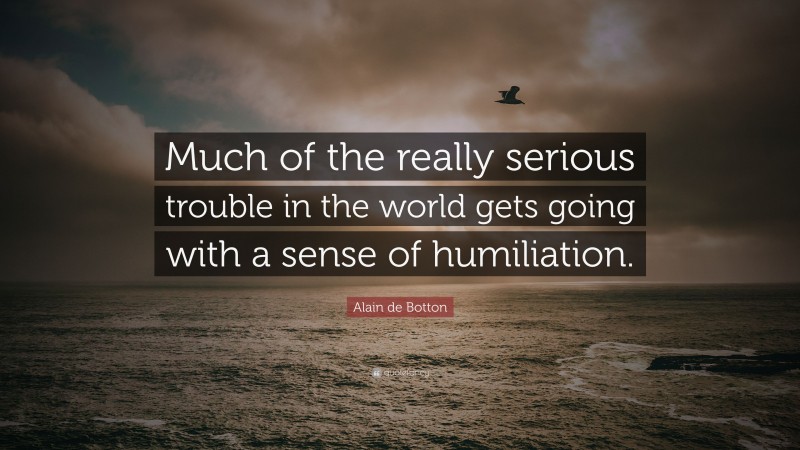 Alain de Botton Quote: “Much of the really serious trouble in the world gets going with a sense of humiliation.”