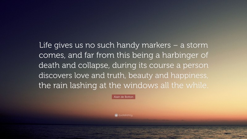 Alain de Botton Quote: “Life gives us no such handy markers – a storm comes, and far from this being a harbinger of death and collapse, during its course a person discovers love and truth, beauty and happiness, the rain lashing at the windows all the while.”